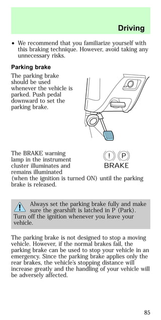 • We recommend that you familiarize yourself with
this braking technique. However, avoid taking any
unnecessary risks.
Parking brake
The parking brake
should be used
whenever the vehicle is
parked. Push pedal
downward to set the
parking brake.
The BRAKE warning
lamp in the instrument
cluster illuminates and
remains illuminated
(when the ignition is turned ON) until the parking
brake is released.
Always set the parking brake fully and make
sure the gearshift is latched in P (Park).
Turn off the ignition whenever you leave your
vehicle.
The parking brake is not designed to stop a moving
vehicle. However, if the normal brakes fail, the
parking brake can be used to stop your vehicle in an
emergency. Since the parking brake applies only the
rear brakes, the vehicle’s stopping distance will
increase greatly and the handling of your vehicle will
be adversely affected.
P!
BRAKE
Driving
85
 