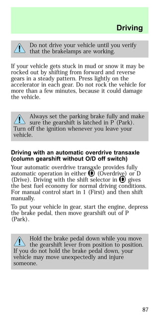 Do not drive your vehicle until you verify
that the brakelamps are working.
If your vehicle gets stuck in mud or snow it may be
rocked out by shifting from forward and reverse
gears in a steady pattern. Press lightly on the
accelerator in each gear. Do not rock the vehicle for
more than a few minutes, because it could damage
the vehicle.
Always set the parking brake fully and make
sure the gearshift is latched in P (Park).
Turn off the ignition whenever you leave your
vehicle.
Driving with an automatic overdrive transaxle
(column gearshift without O/D off switch)
Your automatic overdrive transaxle provides fully
automatic operation in either (Overdrive) or D
(Drive). Driving with the shift selector in gives
the best fuel economy for normal driving conditions.
For manual control start in 1 (First) and then shift
manually.
To put your vehicle in gear, start the engine, depress
the brake pedal, then move gearshift out of P
(Park).
Hold the brake pedal down while you move
the gearshift lever from position to position.
If you do not hold the brake pedal down, your
vehicle may move unexpectedly and injure
someone.
Driving
87
 