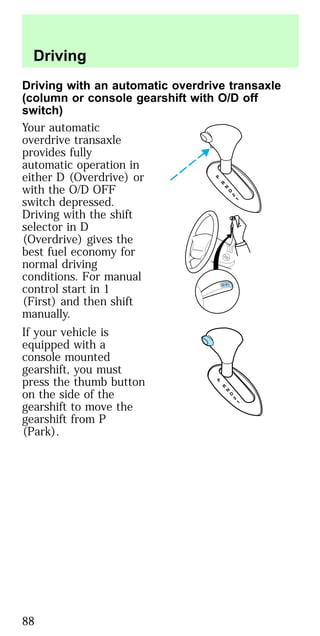 Driving with an automatic overdrive transaxle
(column or console gearshift with O/D off
switch)
Your automatic
overdrive transaxle
provides fully
automatic operation in
either D (Overdrive) or
with the O/D OFF
switch depressed.
Driving with the shift
selector in D
(Overdrive) gives the
best fuel economy for
normal driving
conditions. For manual
control start in 1
(First) and then shift
manually.
If your vehicle is
equipped with a
console mounted
gearshift, you must
press the thumb button
on the side of the
gearshift to move the
gearshift from P
(Park).
Driving
88
 