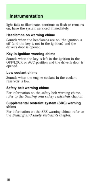 light fails to illuminate, continue to flash or remains
on, have the system serviced immediately.
Headlamps on warning chime
Sounds when the headlamps are on, the ignition is
off (and the key is not in the ignition) and the
driver’s door is opened.
Key-in-ignition warning chime
Sounds when the key is left in the ignition in the
OFF/LOCK or ACC position and the driver’s door is
opened.
Low coolant chime
Sounds when the engine coolant in the coolant
reservoir is low.
Safety belt warning chime
For information on the safety belt warning chime,
refer to the Seating and safety restraints chapter.
Supplemental restraint system (SRS) warning
chime
For information on the SRS warning chime, refer to
the Seating and safety restraints chapter.
Instrumentation
10
 