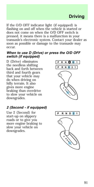 If the O/D OFF indicator light (if equipped) is
flashing on and off when the vehicle is started or
does not come on when the O/D OFF switch is
pressed, it means there is a malfunction in your
transaxle’s electronic system. Contact your dealer as
soon as possible or damage to the transaxle may
occur.
When to use D (Drive) or press the O/D OFF
switch (if equipped)
D (Drive) eliminates
the needless shifting
back and forth between
third and fourth gears
that your vehicle may
do when driving on
hilly terrain. It also
gives more engine
braking than overdrive
to slow your vehicle on
downgrades.
2 (Second - if equipped)
Use 2 (Second) for
start-up on slippery
roads or to give you
more engine braking to
slow your vehicle on
downgrades.
P R N D D 1
P R N D 2 1
P R N D 2 1
Driving
91
 
