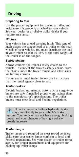 Preparing to tow
Use the proper equipment for towing a trailer, and
make sure it is properly attached to your vehicle.
See your dealer or a reliable trailer dealer if you
require assistance.
Hitches
Your vehicle has a load carrying hitch. This type of
hitch places the tongue load of a trailer on the rear
wheels of your vehicle. You must distribute the load
in your trailer so that 10–15% of the total weight of
the trailer is on the tongue.
Safety chains
Always connect the trailer’s safety chains to the
vehicle. To connect the trailer’s safety chains, cross
the chains under the trailer tongue and allow slack
for turning corners.
If your use a rental trailer, follow the instructions
that the rental agency gives to you.
Trailer brakes
Electric brakes and manual, automatic or surge-type
brakes are safe if installed properly and adjust them
to the manufacturer’s specifications. The trailer
brakes must meet local and Federal regulations.
Do not connect a trailer’s hydraulic brake
system directly to your vehicle’s brake
system. Your vehicle may not have enough braking
power and your chances of having a collision
greatly increase.
Trailer lamps
Trailer lamps are required on most towed vehicles.
Make sure your trailer lamps conform to local and
Federal regulations. See your dealer or trailer rental
agency for proper instructions and equipment for
hooking up trailer lamps.
Driving
96
 