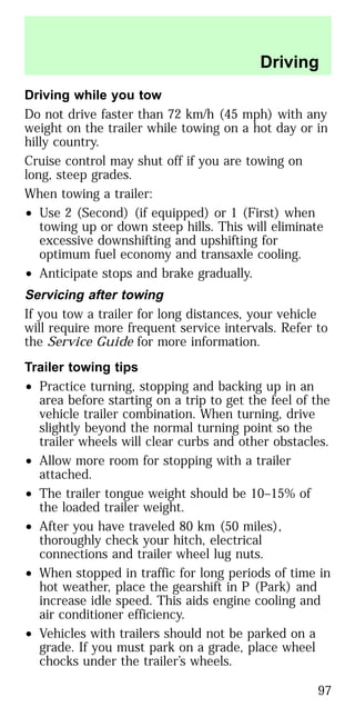 Driving while you tow
Do not drive faster than 72 km/h (45 mph) with any
weight on the trailer while towing on a hot day or in
hilly country.
Cruise control may shut off if you are towing on
long, steep grades.
When towing a trailer:
• Use 2 (Second) (if equipped) or 1 (First) when
towing up or down steep hills. This will eliminate
excessive downshifting and upshifting for
optimum fuel economy and transaxle cooling.
• Anticipate stops and brake gradually.
Servicing after towing
If you tow a trailer for long distances, your vehicle
will require more frequent service intervals. Refer to
the Service Guide for more information.
Trailer towing tips
• Practice turning, stopping and backing up in an
area before starting on a trip to get the feel of the
vehicle trailer combination. When turning, drive
slightly beyond the normal turning point so the
trailer wheels will clear curbs and other obstacles.
• Allow more room for stopping with a trailer
attached.
• The trailer tongue weight should be 10–15% of
the loaded trailer weight.
• After you have traveled 80 km (50 miles),
thoroughly check your hitch, electrical
connections and trailer wheel lug nuts.
• When stopped in traffic for long periods of time in
hot weather, place the gearshift in P (Park) and
increase idle speed. This aids engine cooling and
air conditioner efficiency.
• Vehicles with trailers should not be parked on a
grade. If you must park on a grade, place wheel
chocks under the trailer’s wheels.
Driving
97
 