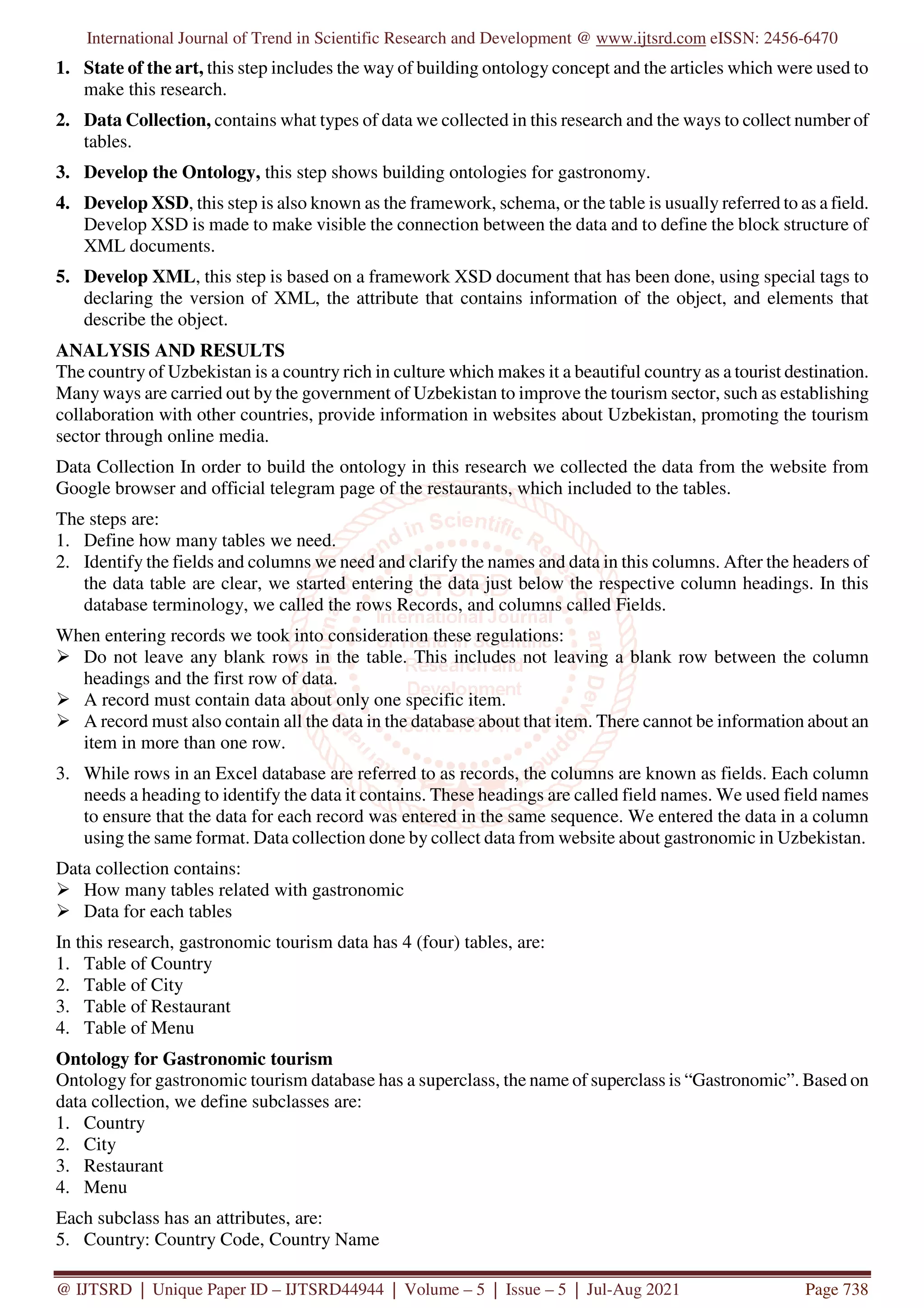 International Journal of Trend in Scientific Research and Development @ www.ijtsrd.com eISSN: 2456-6470
@ IJTSRD | Unique Paper ID – IJTSRD44944 | Volume – 5 | Issue – 5 | Jul-Aug 2021 Page 738
1. State of the art, this step includes the way of building ontology concept and the articles which were used to
make this research.
2. Data Collection, contains what types of data we collected in this research and the ways to collect number of
tables.
3. Develop the Ontology, this step shows building ontologies for gastronomy.
4. Develop XSD, this step is also known as the framework, schema, or the table is usually referred to as a field.
Develop XSD is made to make visible the connection between the data and to define the block structure of
XML documents.
5. Develop XML, this step is based on a framework XSD document that has been done, using special tags to
declaring the version of XML, the attribute that contains information of the object, and elements that
describe the object.
ANALYSIS AND RESULTS
The country of Uzbekistan is a country rich in culture which makes it a beautiful country as a tourist destination.
Many ways are carried out by the government of Uzbekistan to improve the tourism sector, such as establishing
collaboration with other countries, provide information in websites about Uzbekistan, promoting the tourism
sector through online media.
Data Collection In order to build the ontology in this research we collected the data from the website from
Google browser and official telegram page of the restaurants, which included to the tables.
The steps are:
1. Define how many tables we need.
2. Identify the fields and columns we need and clarify the names and data in this columns. After the headers of
the data table are clear, we started entering the data just below the respective column headings. In this
database terminology, we called the rows Records, and columns called Fields.
When entering records we took into consideration these regulations:
Do not leave any blank rows in the table. This includes not leaving a blank row between the column
headings and the first row of data.
A record must contain data about only one specific item.
A record must also contain all the data in the database about that item. There cannot be information about an
item in more than one row.
3. While rows in an Excel database are referred to as records, the columns are known as fields. Each column
needs a heading to identify the data it contains. These headings are called field names. We used field names
to ensure that the data for each record was entered in the same sequence. We entered the data in a column
using the same format. Data collection done by collect data from website about gastronomic in Uzbekistan.
Data collection contains:
How many tables related with gastronomic
Data for each tables
In this research, gastronomic tourism data has 4 (four) tables, are:
1. Table of Country
2. Table of City
3. Table of Restaurant
4. Table of Menu
Ontology for Gastronomic tourism
Ontology for gastronomic tourism database has a superclass, the name of superclass is “Gastronomic”. Based on
data collection, we define subclasses are:
1. Country
2. City
3. Restaurant
4. Menu
Each subclass has an attributes, are:
5. Country: Country Code, Country Name
 