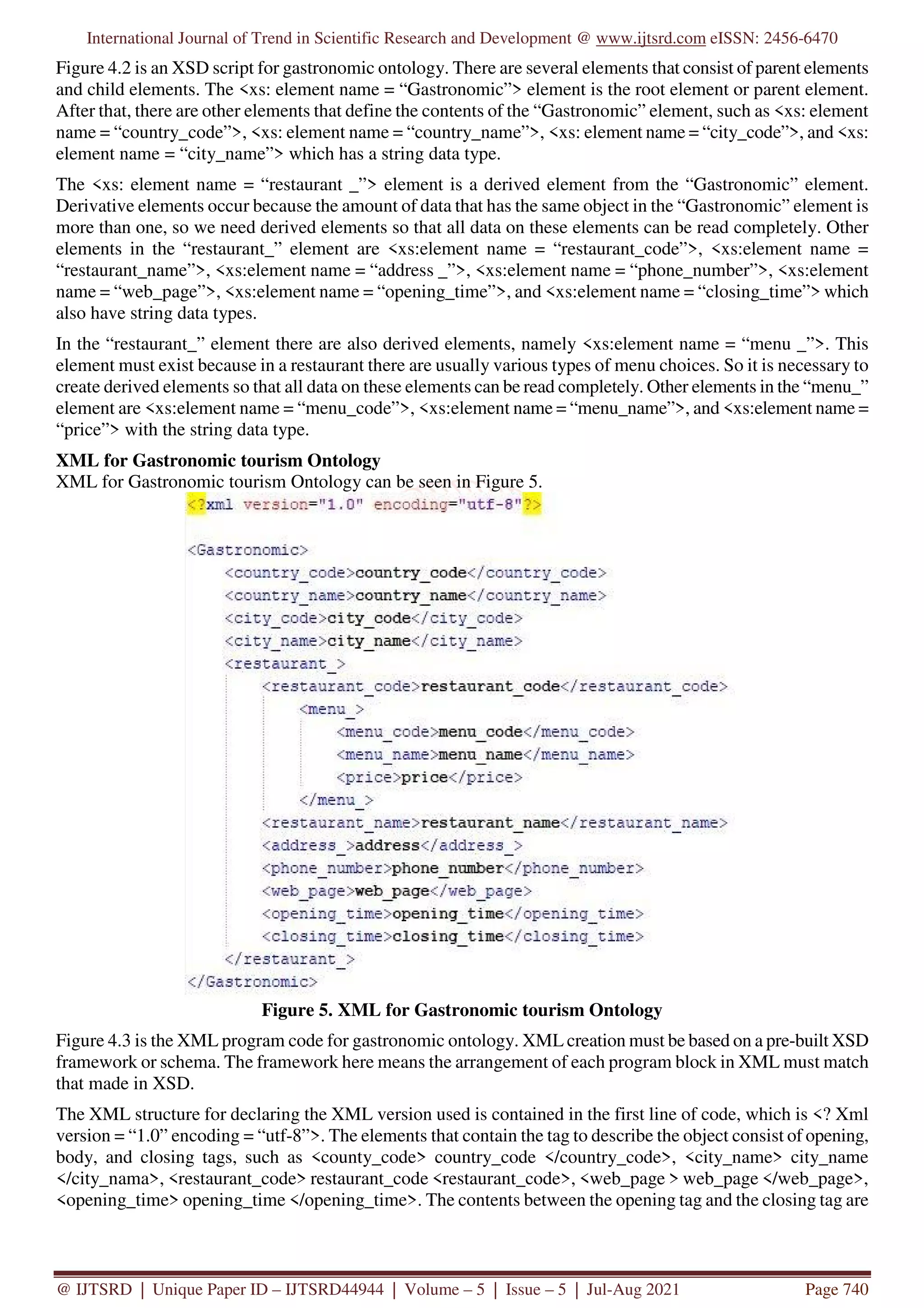 International Journal of Trend in Scientific Research and Development @ www.ijtsrd.com eISSN: 2456-6470
@ IJTSRD | Unique Paper ID – IJTSRD44944 | Volume – 5 | Issue – 5 | Jul-Aug 2021 Page 740
Figure 4.2 is an XSD script for gastronomic ontology. There are several elements that consist of parent elements
and child elements. The <xs: element name = “Gastronomic”> element is the root element or parent element.
After that, there are other elements that define the contents of the “Gastronomic” element, such as <xs: element
name = “country_code”>, <xs: element name = “country_name”>, <xs: element name = “city_code”>, and <xs:
element name = “city_name”> which has a string data type.
The <xs: element name = “restaurant _”> element is a derived element from the “Gastronomic” element.
Derivative elements occur because the amount of data that has the same object in the “Gastronomic” element is
more than one, so we need derived elements so that all data on these elements can be read completely. Other
elements in the “restaurant_” element are <xs:element name = “restaurant_code”>, <xs:element name =
“restaurant_name”>, <xs:element name = “address _”>, <xs:element name = “phone_number”>, <xs:element
name = “web_page”>, <xs:element name = “opening_time”>, and <xs:element name = “closing_time”> which
also have string data types.
In the “restaurant_” element there are also derived elements, namely <xs:element name = “menu _”>. This
element must exist because in a restaurant there are usually various types of menu choices. So it is necessary to
create derived elements so that all data on these elements can be read completely. Other elements in the “menu_”
element are <xs:element name = “menu_code”>, <xs:element name = “menu_name”>, and <xs:element name =
“price”> with the string data type.
XML for Gastronomic tourism Ontology
XML for Gastronomic tourism Ontology can be seen in Figure 5.
Figure 5. XML for Gastronomic tourism Ontology
Figure 4.3 is the XML program code for gastronomic ontology. XML creation must be based on a pre-built XSD
framework or schema. The framework here means the arrangement of each program block in XML must match
that made in XSD.
The XML structure for declaring the XML version used is contained in the first line of code, which is <? Xml
version = “1.0” encoding = “utf-8”>. The elements that contain the tag to describe the object consist of opening,
body, and closing tags, such as <county_code> country_code </country_code>, <city_name> city_name
</city_nama>, <restaurant_code> restaurant_code <restaurant_code>, <web_page > web_page </web_page>,
<opening_time> opening_time </opening_time>. The contents between the opening tag and the closing tag are
 