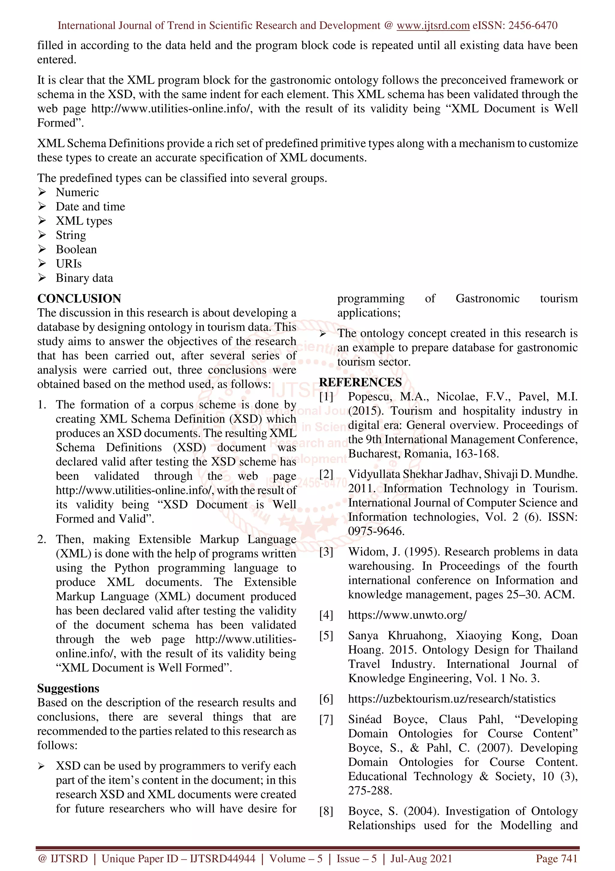 International Journal of Trend in Scientific Research and Development @ www.ijtsrd.com eISSN: 2456-6470
@ IJTSRD | Unique Paper ID – IJTSRD44944 | Volume – 5 | Issue – 5 | Jul-Aug 2021 Page 741
filled in according to the data held and the program block code is repeated until all existing data have been
entered.
It is clear that the XML program block for the gastronomic ontology follows the preconceived framework or
schema in the XSD, with the same indent for each element. This XML schema has been validated through the
web page http://www.utilities-online.info/, with the result of its validity being “XML Document is Well
Formed”.
XML Schema Definitions provide a rich set of predefined primitive types along with a mechanism to customize
these types to create an accurate specification of XML documents.
The predefined types can be classified into several groups.
Numeric
Date and time
XML types
String
Boolean
URIs
Binary data
CONCLUSION
The discussion in this research is about developing a
database by designing ontology in tourism data. This
study aims to answer the objectives of the research
that has been carried out, after several series of
analysis were carried out, three conclusions were
obtained based on the method used, as follows:
1. The formation of a corpus scheme is done by
creating XML Schema Definition (XSD) which
produces an XSD documents. The resulting XML
Schema Definitions (XSD) document was
declared valid after testing the XSD scheme has
been validated through the web page
http://www.utilities-online.info/, with the result of
its validity being “XSD Document is Well
Formed and Valid”.
2. Then, making Extensible Markup Language
(XML) is done with the help of programs written
using the Python programming language to
produce XML documents. The Extensible
Markup Language (XML) document produced
has been declared valid after testing the validity
of the document schema has been validated
through the web page http://www.utilities-
online.info/, with the result of its validity being
“XML Document is Well Formed”.
Suggestions
Based on the description of the research results and
conclusions, there are several things that are
recommended to the parties related to this research as
follows:
XSD can be used by programmers to verify each
part of the item’s content in the document; in this
research XSD and XML documents were created
for future researchers who will have desire for
programming of Gastronomic tourism
applications;
The ontology concept created in this research is
an example to prepare database for gastronomic
tourism sector.
REFERENCES
[1] Popescu, M.A., Nicolae, F.V., Pavel, M.I.
(2015). Tourism and hospitality industry in
digital era: General overview. Proceedings of
the 9th International Management Conference,
Bucharest, Romania, 163-168.
[2] Vidyullata Shekhar Jadhav, Shivaji D. Mundhe.
2011. Information Technology in Tourism.
International Journal of Computer Science and
Information technologies, Vol. 2 (6). ISSN:
0975-9646.
[3] Widom, J. (1995). Research problems in data
warehousing. In Proceedings of the fourth
international conference on Information and
knowledge management, pages 25–30. ACM.
[4] https://www.unwto.org/
[5] Sanya Khruahong, Xiaoying Kong, Doan
Hoang. 2015. Ontology Design for Thailand
Travel Industry. International Journal of
Knowledge Engineering, Vol. 1 No. 3.
[6] https://uzbektourism.uz/research/statistics
[7] Sinéad Boyce, Claus Pahl, “Developing
Domain Ontologies for Course Content”
Boyce, S., & Pahl, C. (2007). Developing
Domain Ontologies for Course Content.
Educational Technology & Society, 10 (3),
275-288.
[8] Boyce, S. (2004). Investigation of Ontology
Relationships used for the Modelling and
 