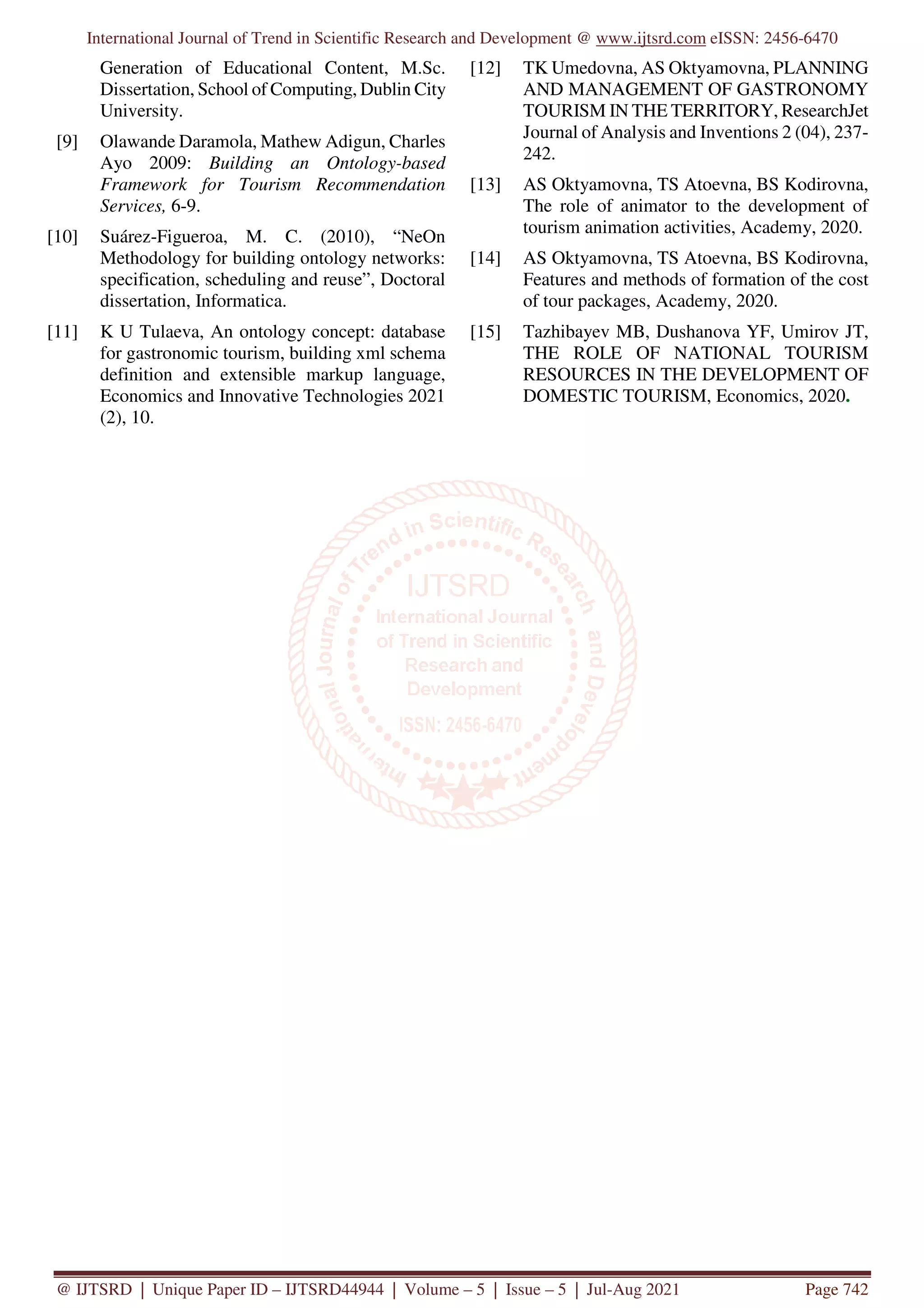 International Journal of Trend in Scientific Research and Development @ www.ijtsrd.com eISSN: 2456-6470
@ IJTSRD | Unique Paper ID – IJTSRD44944 | Volume – 5 | Issue – 5 | Jul-Aug 2021 Page 742
Generation of Educational Content, M.Sc.
Dissertation, School of Computing, Dublin City
University.
[9] Olawande Daramola, Mathew Adigun, Charles
Ayo 2009: Building an Ontology-based
Framework for Tourism Recommendation
Services, 6-9.
[10] Suárez-Figueroa, M. C. (2010), “NeOn
Methodology for building ontology networks:
specification, scheduling and reuse”, Doctoral
dissertation, Informatica.
[11] K U Tulaeva, An ontology concept: database
for gastronomic tourism, building xml schema
definition and extensible markup language,
Economics and Innovative Technologies 2021
(2), 10.
[12] TK Umedovna, AS Oktyamovna, PLANNING
AND MANAGEMENT OF GASTRONOMY
TOURISM IN THE TERRITORY, ResearchJet
Journal of Analysis and Inventions 2 (04), 237-
242.
[13] AS Oktyamovna, TS Atoevna, BS Kodirovna,
The role of animator to the development of
tourism animation activities, Academy, 2020.
[14] AS Oktyamovna, TS Atoevna, BS Kodirovna,
Features and methods of formation of the cost
of tour packages, Academy, 2020.
[15] Tazhibayev MB, Dushanova YF, Umirov JT,
THE ROLE OF NATIONAL TOURISM
RESOURCES IN THE DEVELOPMENT OF
DOMESTIC TOURISM, Economics, 2020.
 