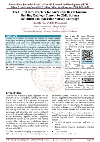 International Journal of Trend in Scientific Research and Development (IJTSRD)
Volume 5 Issue 5, July-August 2021 Available Online: www.ijtsrd.com e-ISSN: 2456 – 6470
@ IJTSRD | Unique Paper ID – IJTSRD44944 | Volume – 5 | Issue – 5 | Jul-Aug 2021 Page 734
The Digital Infrastructure for Knowledge Based Tourism:
Building Ontology Concept by XML Schema
Definition and Extensible Markup Language
Khamida Tulaeva1
, Detty Purnamasari2
1
Digital Transformation for Digital Tourism,
Bukhara State University and Universitas Gunadarma, Bukhara, Uzbekistan
2
Information Technology, Universitas Gunadarma, Bukhara, Uzbekistan
ABSTRACT
Tourism is a strategy for country to increase its income. Digital
technologies are currently used to help improve tourism, for example with
information about tourist areas through the website or Mobile Apps.
Database is required as the basic infrastructure for implementing system
when to support tourism In this research, we discussed about the database
model that can stored tourism data. Tourism databases such as warehouses
are rich in information about tourism. Tourism information can be in the
structured or unstructured form. Database development is an important part
of enhancing development supported by digital technology. In this research,
ontology is applied for database development and it produce the ontologies
that could be utilized for tourism. In this research, ontology is applied for
database development and it produces the ontologies that could be utilized
for gastronomic tourism.
KEYWORDS: database, digital technology, ontology, tourism, XML Schema
Definition, Extensible Markup Language
How to cite this paper: Khamida
Tulaeva | Detty Purnamasari "The
Digital Infrastructure for Knowledge
Based Tourism: Building Ontology
Concept by XML Schema Definition
and Extensible Markup Language"
Published in
International Journal
of Trend in
Scientific Research
and Development
(ijtsrd), ISSN: 2456-
6470, Volume-5 |
Issue-5, August
2021, pp.734-742, URL:
www.ijtsrd.com/papers/ijtsrd44944.pdf
Copyright © 2021 by author (s) and
International Journal of Trend in
Scientific Research and Development
Journal. This is an
Open Access article
distributed under the
terms of the Creative Commons
Attribution License (CC BY 4.0)
(http://creativecommons.org/licenses/by/4.0)
INTRODUCTION
Tourism has historically been dependent on the
character of the destination, including attractions,
beaches and resorts. It is a complex activity that
requires the availability of certain parameters (e.g.
accessible road networks, standard accommodation
facilities, attractions etc) and information on potential
and existing attraction sites. Information on these
parameters and attraction sites can be gathered,
processed, organized and stored using tools such as
Global Positioning System (GPS), Geographic
Information System (GIS) coupled with remote
sensing. After gathering the needed data about a
destination, the data must be stored in a retrievable
form to enhance tourism, and this can be achieved
with the aid of GIS.
To reach the rapidly changing technology speed in
21st
century is a big issue of today in any country's
government system. Tourism is a sector where
millions of people exchange their money to get high
quality service and the number of tourists depends on
how the service will be delivered. The tourism sector
is one sector that provides income for the country.
According to Popescu et.al. (2015) many countries
make the tourism sector to be their main income [1].
Tourism is what involves every human being in the
world. Tourists need detailed information about each
place that they want to visit. These information needs
include: [2]
Location of tourist attractions, and also the
weather
Transportation, lodging, restaurants, souvenir
shops
Local customs
Good season to make a visit
IJTSRD44944
 