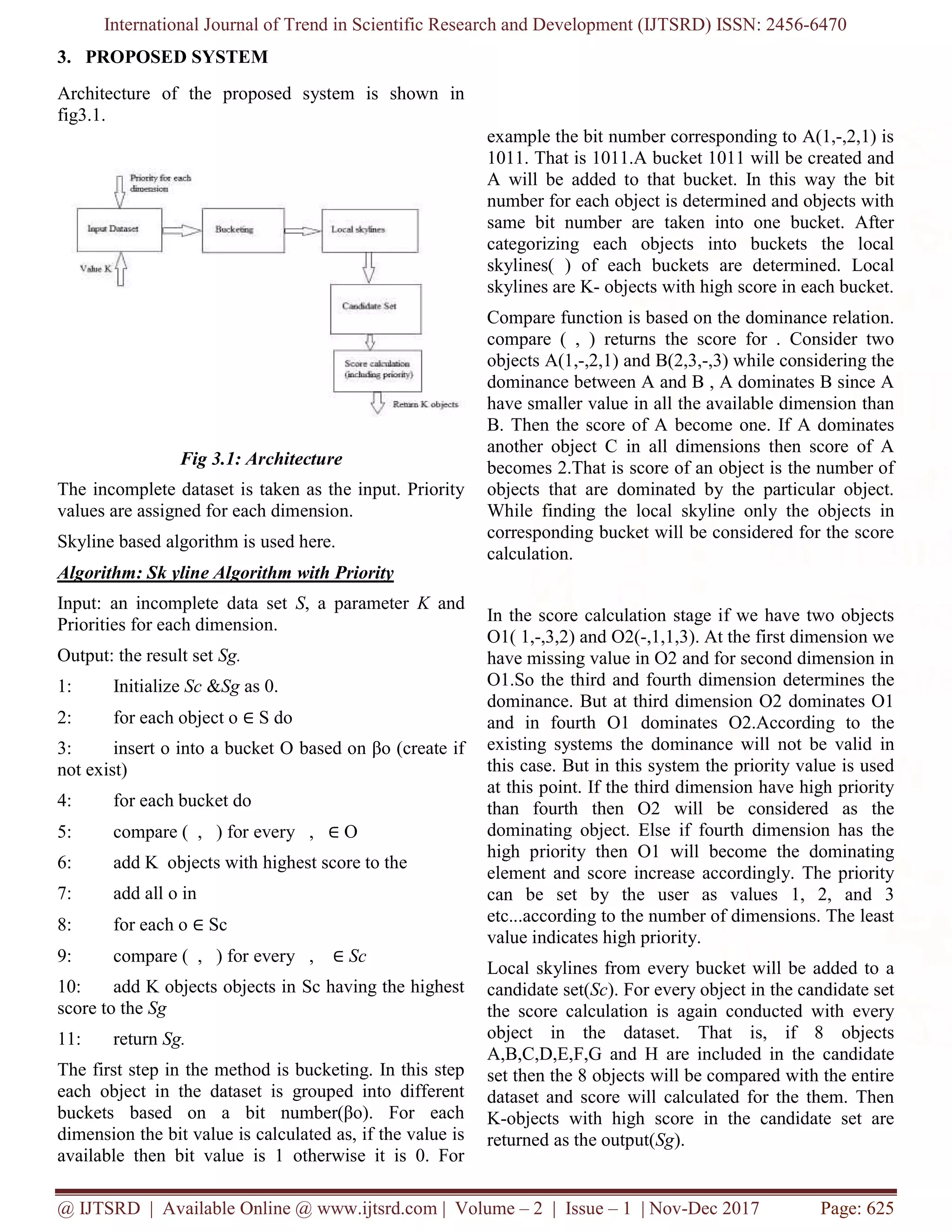 International Journal of Trend in Scientific Research and Development (IJTSRD) ISSN: 2456-6470
@ IJTSRD | Available Online @ www.ijtsrd.com | Volume – 2 | Issue – 1 | Nov-Dec 2017 Page: 625
3. PROPOSED SYSTEM
Architecture of the proposed system is shown in
fig3.1.
Fig 3.1: Architecture
The incomplete dataset is taken as the input. Priority
values are assigned for each dimension.
Skyline based algorithm is used here.
Algorithm: Sk yline Algorithm with Priority
Input: an incomplete data set S, a parameter K and
Priorities for each dimension.
Output: the result set Sg.
1: Initialize Sc &Sg as 0.
2: for each object o ∈ S do
3: insert o into a bucket O based on βo (create if
not exist)
4: for each bucket do
5: compare ( , ) for every , ∈ O
6: add K objects with highest score to the
7: add all o in
8: for each o ∈ Sc
9: compare ( , ) for every , ∈ Sc
10: add K objects objects in Sc having the highest
score to the Sg
11: return Sg.
The first step in the method is bucketing. In this step
each object in the dataset is grouped into different
buckets based on a bit number(βo). For each
dimension the bit value is calculated as, if the value is
available then bit value is 1 otherwise it is 0. For
example the bit number corresponding to A(1,-,2,1) is
1011. That is 1011.A bucket 1011 will be created and
A will be added to that bucket. In this way the bit
number for each object is determined and objects with
same bit number are taken into one bucket. After
categorizing each objects into buckets the local
skylines( ) of each buckets are determined. Local
skylines are K- objects with high score in each bucket.
Compare function is based on the dominance relation.
compare ( , ) returns the score for . Consider two
objects A(1,-,2,1) and B(2,3,-,3) while considering the
dominance between A and B , A dominates B since A
have smaller value in all the available dimension than
B. Then the score of A become one. If A dominates
another object C in all dimensions then score of A
becomes 2.That is score of an object is the number of
objects that are dominated by the particular object.
While finding the local skyline only the objects in
corresponding bucket will be considered for the score
calculation.
In the score calculation stage if we have two objects
O1( 1,-,3,2) and O2(-,1,1,3). At the first dimension we
have missing value in O2 and for second dimension in
O1.So the third and fourth dimension determines the
dominance. But at third dimension O2 dominates O1
and in fourth O1 dominates O2.According to the
existing systems the dominance will not be valid in
this case. But in this system the priority value is used
at this point. If the third dimension have high priority
than fourth then O2 will be considered as the
dominating object. Else if fourth dimension has the
high priority then O1 will become the dominating
element and score increase accordingly. The priority
can be set by the user as values 1, 2, and 3
etc...according to the number of dimensions. The least
value indicates high priority.
Local skylines from every bucket will be added to a
candidate set(Sc). For every object in the candidate set
the score calculation is again conducted with every
object in the dataset. That is, if 8 objects
A,B,C,D,E,F,G and H are included in the candidate
set then the 8 objects will be compared with the entire
dataset and score will calculated for the them. Then
K-objects with high score in the candidate set are
returned as the output(Sg).
 