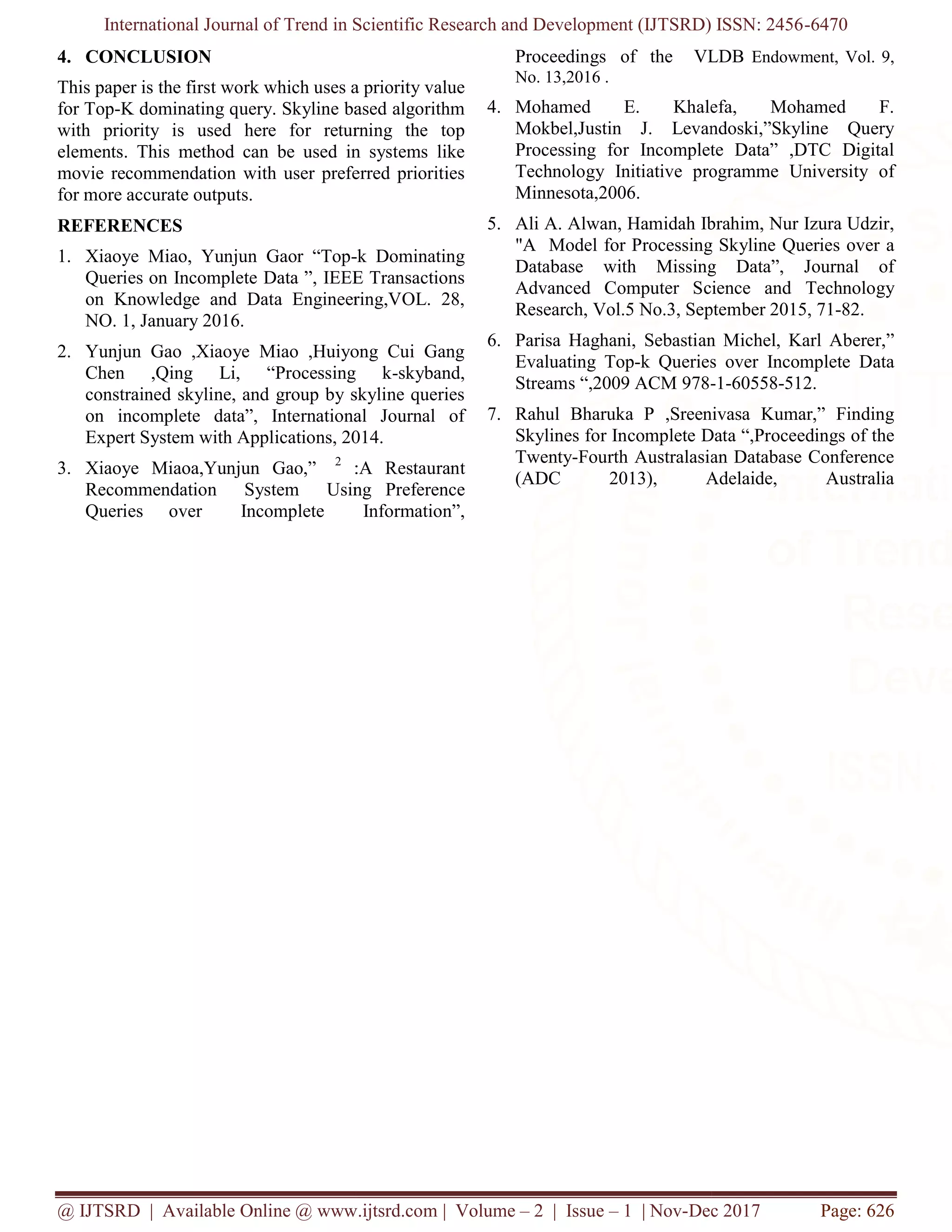 International Journal of Trend in Scientific Research and Development (IJTSRD) ISSN: 2456
@ IJTSRD | Available Online @ www.ijtsrd.com
4. CONCLUSION
This paper is the first work which uses a priority value
for Top-K dominating query. Skyline based algorithm
with priority is used here for returning the top
elements. This method can be used in systems like
movie recommendation with user preferred priorities
for more accurate outputs.
REFERENCES
1. Xiaoye Miao, Yunjun Gaor “Top-
Queries on Incomplete Data ”, IEEE Transactions
on Knowledge and Data Engineering,VOL. 28,
NO. 1, January 2016.
2. Yunjun Gao ,Xiaoye Miao ,Huiyong Cui Gang
Chen ,Qing Li, “Processing k
constrained skyline, and group by skyline queries
on incomplete data”, International Journal of
Expert System with Applications, 2014.
3. Xiaoye Miaoa,Yunjun Gao,” 2
:A Restaurant
Recommendation System Using
Queries over Incomplete Information”,
International Journal of Trend in Scientific Research and Development (IJTSRD) ISSN: 2456
@ IJTSRD | Available Online @ www.ijtsrd.com | Volume – 2 | Issue – 1 | Nov-Dec 2017
t work which uses a priority value
K dominating query. Skyline based algorithm
with priority is used here for returning the top
elements. This method can be used in systems like
movie recommendation with user preferred priorities
-k Dominating
Queries on Incomplete Data ”, IEEE Transactions
on Knowledge and Data Engineering,VOL. 28,
Yunjun Gao ,Xiaoye Miao ,Huiyong Cui Gang
Chen ,Qing Li, “Processing k-skyband,
constrained skyline, and group by skyline queries
on incomplete data”, International Journal of
Expert System with Applications, 2014.
:A Restaurant
Recommendation System Using Preference
Queries over Incomplete Information”,
Proceedings of the VLDB
No. 13,2016 .
4. Mohamed E. Khalefa, Mohamed F.
Mokbel,Justin J. Levandoski,”Skyline Query
Processing for Incomplete Data” ,DTC Digital
Technology Initiative programme University of
Minnesota,2006.
5. Ali A. Alwan, Hamidah Ibrahim, Nur Izura Udzir,
"A Model for Processing Skyline Queries over a
Database with Missing Data”, Journal of
Advanced Computer Science and
Research, Vol.5 No.3, Septem
6. Parisa Haghani, Sebastian Michel, Karl Aberer,”
Evaluating Top-k Queries over Incomplete Data
Streams “,2009 ACM 978-
7. Rahul Bharuka P ,Sreenivasa Kumar,” Finding
Skylines for Incomplete Data “,Pr
Twenty-Fourth Australasian Database Conference
(ADC 2013), Adelaide, Australia
International Journal of Trend in Scientific Research and Development (IJTSRD) ISSN: 2456-6470
Dec 2017 Page: 626
Proceedings of the VLDB Endowment, Vol. 9,
Mohamed E. Khalefa, Mohamed F.
Mokbel,Justin J. Levandoski,”Skyline Query
Processing for Incomplete Data” ,DTC Digital
Initiative programme University of
Ali A. Alwan, Hamidah Ibrahim, Nur Izura Udzir,
"A Model for Processing Skyline Queries over a
Database with Missing Data”, Journal of
Advanced Computer Science and Technology
Research, Vol.5 No.3, September 2015, 71-82.
Parisa Haghani, Sebastian Michel, Karl Aberer,”
k Queries over Incomplete Data
-1-60558-512.
Rahul Bharuka P ,Sreenivasa Kumar,” Finding
Skylines for Incomplete Data “,Proceedings of the
Fourth Australasian Database Conference
(ADC 2013), Adelaide, Australia
 