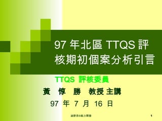 97 年北區 TTQS 評核期初個案分析引言 TTQS  評核委員 黃　惇　勝　教授 主講 97  年  7  月  16  日 