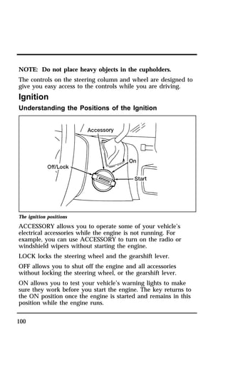 NOTE: Do not place heavy objects in the cupholders. 
The controls on the steering column and wheel are designed to 
give you easy access to the controls while you are driving. 
Ignition 
Understanding the Positions of the Ignition 
The ignition positions 
ACCESSORY allows you to operate some of your vehicle’s 
electrical accessories while the engine is not running. For 
example, you can use ACCESSORY to turn on the radio or 
windshield wipers without starting the engine. 
LOCK locks the steering wheel and the gearshift lever. 
OFF allows you to shut off the engine and all accessories 
without locking the steering wheel, or the gearshift lever. 
ON allows you to test your vehicle’s warning lights to make 
sure they work before you start the engine. The key returns to 
the ON position once the engine is started and remains in this 
position while the engine runs. 
100 
 