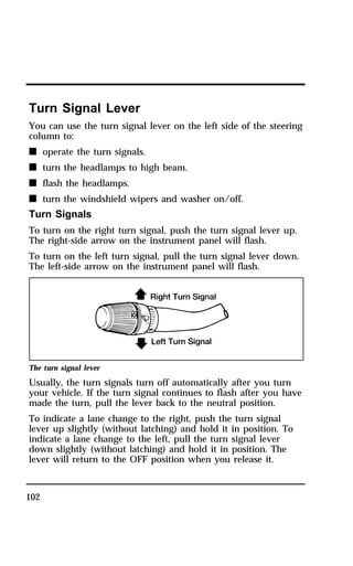 Turn Signal Lever 
You can use the turn signal lever on the left side of the steering 
column to: 
n operate the turn signals. 
n turn the headlamps to high beam. 
n flash the headlamps. 
n turn the windshield wipers and washer on/off. 
Turn Signals 
To turn on the right turn signal, push the turn signal lever up. 
The right-side arrow on the instrument panel will flash. 
To turn on the left turn signal, pull the turn signal lever down. 
The left-side arrow on the instrument panel will flash. 
The turn signal lever 
Usually, the turn signals turn off automatically after you turn 
your vehicle. If the turn signal continues to flash after you have 
made the turn, pull the lever back to the neutral position. 
To indicate a lane change to the right, push the turn signal 
lever up slightly (without latching) and hold it in position. To 
indicate a lane change to the left, pull the turn signal lever 
down slightly (without latching) and hold it in position. The 
lever will return to the OFF position when you release it. 
102 
 
