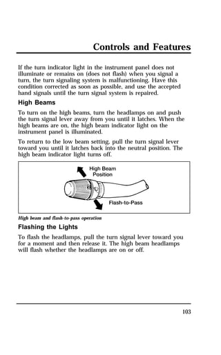Controls and Features 
If the turn indicator light in the instrument panel does not 
illuminate or remains on (does not flash) when you signal a 
turn, the turn signaling system is malfunctioning. Have this 
condition corrected as soon as possible, and use the accepted 
hand signals until the turn signal system is repaired. 
High Beams 
To turn on the high beams, turn the headlamps on and push 
the turn signal lever away from you until it latches. When the 
high beams are on, the high beam indicator light on the 
instrument panel is illuminated. 
To return to the low beam setting, pull the turn signal lever 
toward you until it latches back into the neutral position. The 
high beam indicator light turns off. 
High beam and flash-to-pass operation 
Flashing the Lights 
To flash the headlamps, pull the turn signal lever toward you 
for a moment and then release it. The high beam headlamps 
will flash whether the headlamps are on or off. 
103 
 