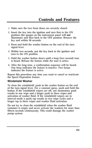 Controls and Features 
1. Make sure the two front doors are securely closed. 
2. Insert the key into the ignition and turn first to the ON 
position (the gauges on the instrument panel will not 
illuminate) and then back to the OFF position. Remove the 
key and within 30 seconds: 
3. Press and hold the washer button on the end of the turn 
signal lever. 
4. Within two seconds, put the key back in the ignition and 
turn to the ON position. 
5. Hold the washer button down until a long (two second) tone 
is heard. Release the button while the tone is active. 
6. After the long tone, a confirmation sequence will be heard. 
One beep indicates the feature is inactive. Two beeps 
indicates the feature is active. 
Repeat this procedure any time you want to cancel or reactivate 
the Speed Dependent feature. 
Windshield Washer 
To clean the windshield, push in the washer button on the end 
of the turn signal lever. For a constant spray, push and hold the 
button. If the windshield wipers are off, one momentary push 
results in one wipe and a longer push in three wipes and 
activation of washer fluid. If the windshield wipers are in 
interval mode a quick tap results in two wipe cycles and a 
longer tap in three wipes and washer fluid activation. 
Do not try to clean the windshield when the washer fluid 
container is empty and never activate the washers for more than 
fifteen seconds continuously. This could damage the washer 
pump system. 
105 
 