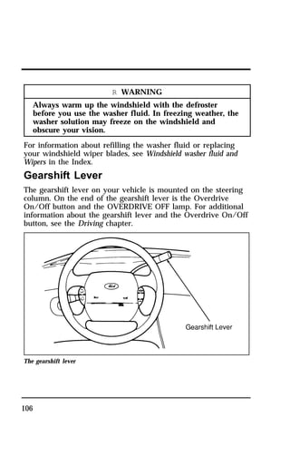 106 
R WARNING 
Always warm up the windshield with the defroster 
before you use the washer fluid. In freezing weather, the 
washer solution may freeze on the windshield and 
obscure your vision. 
For information about refilling the washer fluid or replacing 
your windshield wiper blades, see Windshield washer fluid and 
Wipers in the Index. 
Gearshift Lever 
The gearshift lever on your vehicle is mounted on the steering 
column. On the end of the gearshift lever is the Overdrive 
On/Off button and the OVERDRIVE OFF lamp. For additional 
information about the gearshift lever and the Overdrive On/Off 
button, see the Driving chapter. 
The gearshift lever 
 