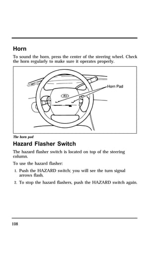 Horn 
To sound the horn, press the center of the steering wheel. Check 
the horn regularly to make sure it operates properly. 
The horn pad 
Hazard Flasher Switch 
The hazard flasher switch is located on top of the steering 
column. 
To use the hazard flasher: 
1. Push the HAZARD switch; you will see the turn signal 
108 
arrows flash. 
2. To stop the hazard flashers, push the HAZARD switch again. 
 