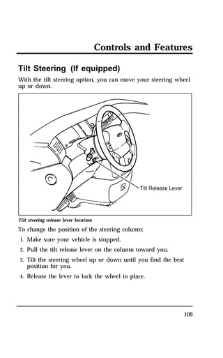 Controls and Features 
Tilt Steering (If equipped) 
With the tilt steering option, you can move your steering wheel 
up or down. 
Tilt steering release lever location 
To change the position of the steering column: 
1. Make sure your vehicle is stopped. 
2. Pull the tilt release lever on the column toward you. 
3. Tilt the steering wheel up or down until you find the best 
109 
position for you. 
4. Release the lever to lock the wheel in place. 
 
