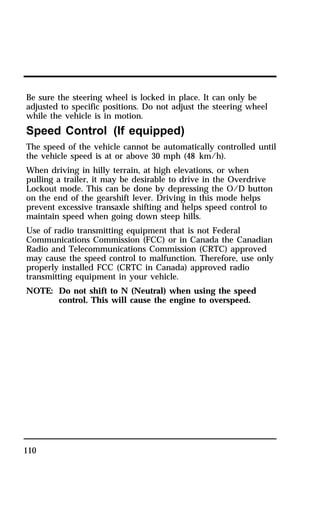 Be sure the steering wheel is locked in place. It can only be 
adjusted to specific positions. Do not adjust the steering wheel 
while the vehicle is in motion. 
Speed Control (If equipped) 
The speed of the vehicle cannot be automatically controlled until 
the vehicle speed is at or above 30 mph (48 km/h). 
When driving in hilly terrain, at high elevations, or when 
pulling a trailer, it may be desirable to drive in the Overdrive 
Lockout mode. This can be done by depressing the O/D button 
on the end of the gearshift lever. Driving in this mode helps 
prevent excessive transaxle shifting and helps speed control to 
maintain speed when going down steep hills. 
Use of radio transmitting equipment that is not Federal 
Communications Commission (FCC) or in Canada the Canadian 
Radio and Telecommunications Commission (CRTC) approved 
may cause the speed control to malfunction. Therefore, use only 
properly installed FCC (CRTC in Canada) approved radio 
transmitting equipment in your vehicle. 
NOTE: Do not shift to N (Neutral) when using the speed 
110 
control. This will cause the engine to overspeed. 
 