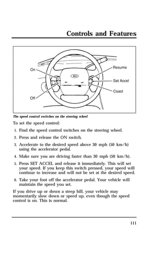 Controls and Features 
111 
The speed control switches on the steering wheel 
To set the speed control: 
1. Find the speed control switches on the steering wheel. 
2. Press and release the ON switch. 
3. Accelerate to the desired speed above 30 mph (50 km/h) 
using the accelerator pedal. 
4. Make sure you are driving faster than 30 mph (50 km/h). 
5. Press SET ACCEL and release it immediately. This will set 
your speed. If you keep this switch pressed, your speed will 
continue to increase and will not be set at the desired speed. 
6. Take your foot off the accelerator pedal. Your vehicle will 
maintain the speed you set. 
If you drive up or down a steep hill, your vehicle may 
momentarily slow down or speed up, even though the speed 
control is on. This is normal. 
 