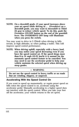 NOTE: On a downhill grade, if your speed increases above 
112 
your set speed while driving in j (Overdrive) on a 
downhill grade, you may want to downshift to Third 
(3) gear to reduce vehicle speed. To do this, push the 
Overdrive ON/OFF button on the end of the gearshift 
lever. The OVERDRIVE OFF lamp will illuminate 
when you press the switch. 
You may want to drive in 3 (Third) when driving in hilly 
terrain, at high altitudes, or when pulling a trailer. This will 
improve speed control performance. 
NOTE: When driving uphill, especially with a heavy load, 
you may notice your speed decreasing even if you 
have the speed control set. If the speed drops more 
than 8 to 14 mph (13-23 km/h) it is normal for the 
automatic speed control feature to be cancelled. You 
may need to use the accelerator pedal to help your 
vehicle maintain the selected speed when driving up 
steep grades. 
R WARNING 
Do not use the speed control in heavy traffic or on roads 
that are winding, slippery, or unpaved. 
Accelerating With the Speed Control On 
If you want to speed up momentarily, or regain preset speed on 
hills when the speed control is on, accelerate using the 
accelerator pedal. Manually accelerating to a higher speed does 
not interfere with the speed control. When you take your foot 
off the accelerator, your vehicle returns to the set speed. 
 