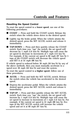 Controls and Features 
113 
Resetting the Speed Control 
To reset the speed control to a lower speed, use one of the 
following procedures: 
n COAST — Press and hold the COAST switch. Release the 
switch when the vehicle slows down to the desired speed. 
n Lightly tap the brake pedal. When the vehicle attains the 
desired speed, press the SET ACCEL switch and release it 
immediately. 
n TAP-DOWN — Press and then quickly release the COAST 
switch. Each time you “tap” the switch, the set speed will 
decrease by 1 mph (1.6 km/h). Multiple taps will cause the 
set speed to decrease in increments of 1 mph (1.6 km/h). 
For example, if the current set speed is 60 mph (97 km/h) 5 
taps of the COAST switch will decrease the vehicle speed 
and SET it at 55 mph (88 km/h). 
If vehicle speed is reduced below 30 mph (50 km/h) by any of 
the above methods, then you must manually accelerate to a 
speed over 30 mph (50 km/h) and reset the system. 
To reset the speed control to a higher speed, follow one of 
these procedures: 
n ACCEL — Press and hold the SET ACCEL switch. Release 
the switch when the vehicle has accelerated to the desired 
speed. 
n Depress the accelerator pedal. When the vehicle attains the 
desired speed, press the SET ACCEL switch and release it 
immediately. 
n TAP-UP — Press and then quickly release the SET ACCEL 
switch. Each time you “tap” the switch, the set speed will 
increase by 1 mph (1.6 km/h). Multiple taps will cause the 
set speed to increase in increments of 1 mph (1.6 km/h). For 
example, if the current set speed is 55 mph (88 km/h), five 
taps of the SET ACCEL switch will increase the vehicle 
speed and set it at 60 mph (97 km/h). 
 