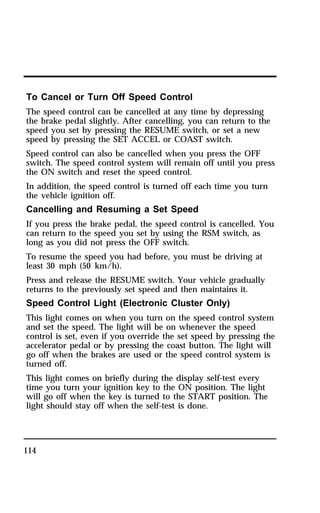 To Cancel or Turn Off Speed Control 
The speed control can be cancelled at any time by depressing 
the brake pedal slightly. After cancelling, you can return to the 
speed you set by pressing the RESUME switch, or set a new 
speed by pressing the SET ACCEL or COAST switch. 
Speed control can also be cancelled when you press the OFF 
switch. The speed control system will remain off until you press 
the ON switch and reset the speed control. 
In addition, the speed control is turned off each time you turn 
the vehicle ignition off. 
Cancelling and Resuming a Set Speed 
If you press the brake pedal, the speed control is cancelled. You 
can return to the speed you set by using the RSM switch, as 
long as you did not press the OFF switch. 
To resume the speed you had before, you must be driving at 
least 30 mph (50 km/h). 
Press and release the RESUME switch. Your vehicle gradually 
returns to the previously set speed and then maintains it. 
Speed Control Light (Electronic Cluster Only) 
This light comes on when you turn on the speed control system 
and set the speed. The light will be on whenever the speed 
control is set, even if you override the set speed by pressing the 
accelerator pedal or by pressing the coast button. The light will 
go off when the brakes are used or the speed control system is 
turned off. 
This light comes on briefly during the display self-test every 
time you turn your ignition key to the ON position. The light 
will go off when the key is turned to the START position. The 
light should stay off when the self-test is done. 
114 
 