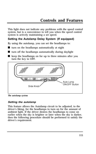 Controls and Features 
This light does not indicate any problems with the speed control 
system, but is a convenience to tell you when the speed control 
system is actively maintaining a set speed. 
Setting the Autolamp Delay System (If equipped) 
By using the autolamp, you can set the headlamps to: 
n turn on the headlamps automatically at night 
n turn off the headlamps automatically during daylight 
n keep the headlamps on for up to three minutes after you 
115 
turn the key to OFF. 
The autolamp system 
Setting the autolamp 
This feature allows the Autolamp circuit to be adjusted, to the 
driver’s liking, for the headlamps to turn on for the amount of 
ambient light. If the driver desires the headlamps to come on 
earlier when the sky is brighter or later when the sky is darker, 
then the following procedure should be performed to satisfy the 
driver’s requirement. 
 