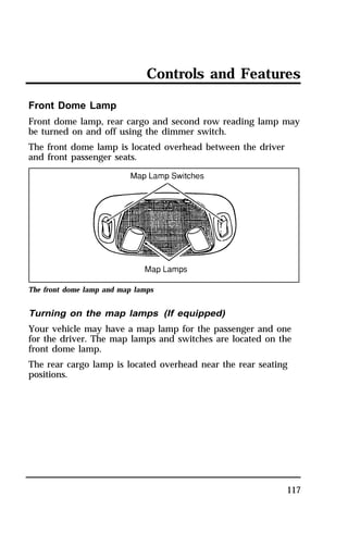 Controls and Features 
Front Dome Lamp 
Front dome lamp, rear cargo and second row reading lamp may 
be turned on and off using the dimmer switch. 
The front dome lamp is located overhead between the driver 
and front passenger seats. 
117 
The front dome lamp and map lamps 
Turning on the map lamps (If equipped) 
Your vehicle may have a map lamp for the passenger and one 
for the driver. The map lamps and switches are located on the 
front dome lamp. 
The rear cargo lamp is located overhead near the rear seating 
positions. 
 