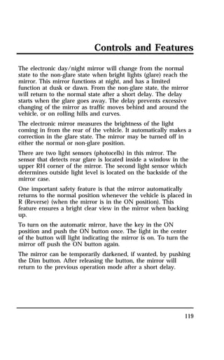 Controls and Features 
The electronic day/night mirror will change from the normal 
state to the non-glare state when bright lights (glare) reach the 
mirror. This mirror functions at night, and has a limited 
function at dusk or dawn. From the non-glare state, the mirror 
will return to the normal state after a short delay. The delay 
starts when the glare goes away. The delay prevents excessive 
changing of the mirror as traffic moves behind and around the 
vehicle, or on rolling hills and curves. 
The electronic mirror measures the brightness of the light 
coming in from the rear of the vehicle. It automatically makes a 
correction in the glare state. The mirror may be turned off in 
either the normal or non-glare position. 
There are two light sensors (photocells) in this mirror. The 
sensor that detects rear glare is located inside a window in the 
upper RH corner of the mirror. The second light sensor which 
determines outside light level is located on the backside of the 
mirror case. 
One important safety feature is that the mirror automatically 
returns to the normal position whenever the vehicle is placed in 
R (Reverse) (when the mirror is in the ON position). This 
feature ensures a bright clear view in the mirror when backing 
up. 
To turn on the automatic mirror, have the key in the ON 
position and push the ON button once. The light in the center 
of the button will light indicating the mirror is on. To turn the 
mirror off push the ON button again. 
The mirror can be temporarily darkened, if wanted, by pushing 
the Dim button. After releasing the button, the mirror will 
return to the previous operation mode after a short delay. 
119 
 