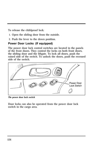 To release the childproof lock: 
1. Open the sliding door from the outside. 
2. Push the lever to the down position. 
Power Door Locks (If equipped) 
The power door lock control switches are located in the panels 
of the front doors. They control the locks on both front doors, 
the sliding door and the liftgate. To lock all doors, push the 
raised side of the switch. To unlock the doors, push the recessed 
side of the switch. 
The power door lock switch 
Door locks can also be operated from the power door lock 
switch in the cargo area. 
124 
 