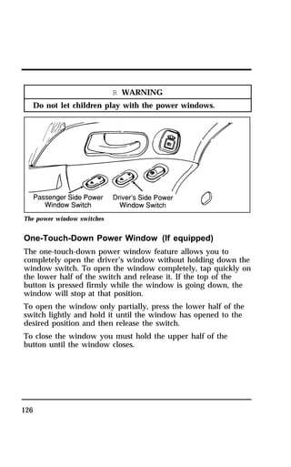 126 
R WARNING 
Do not let children play with the power windows. 
The power window switches 
One-Touch-Down Power Window (If equipped) 
The one-touch-down power window feature allows you to 
completely open the driver’s window without holding down the 
window switch. To open the window completely, tap quickly on 
the lower half of the switch and release it. If the top of the 
button is pressed firmly while the window is going down, the 
window will stop at that position. 
To open the window only partially, press the lower half of the 
switch lightly and hold it until the window has opened to the 
desired position and then release the switch. 
To close the window you must hold the upper half of the 
button until the window closes. 
 