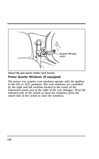 Manual flip-open quarter window latch location 
Power Quarter Windows (If equipped) 
The power rear quarter vent windows operate with the ignition 
in the ON or ACC positions. The vent windows are controlled 
by the right and left switches located in the center of the 
instrument panel, just to the right of the rear defogger. Press the 
indented side of the switch to open the windows; press the 
raised side of the switch to close the windows. 
128 
 