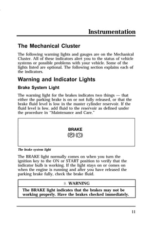 Instrumentation 
The Mechanical Cluster 
The following warning lights and gauges are on the Mechanical 
Cluster. All of these indicators alert you to the status of vehicle 
systems or possible problems with your vehicle. Some of the 
lights listed are optional. The following section explains each of 
the indicators. 
Warning and Indicator Lights 
Brake System Light 
The warning light for the brakes indicates two things — that 
either the parking brake is on or not fully released, or that the 
brake fluid level is low in the master cylinder reservoir. If the 
fluid level is low, add fluid to the reservoir as defined under 
the procedure in “Maintenance and Care.” 
11 
The brake system light 
The BRAKE light normally comes on when you turn the 
ignition key to the ON or START position to verify that the 
indicator bulb is working. If the light stays on or comes on 
when the engine is running and after you have released the 
parking brake fully, check the brake fluid. 
R WARNING 
The BRAKE light indicates that the brakes may not be 
working properly. Have the brakes checked immediately. 
1996 
 