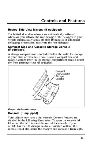 Controls and Features 
Heated Side View Mirrors (If equipped) 
The heated side view mirrors are automatically activated 
whenever you activate the rear defogger. The defogger in your 
vehicle automatically shuts off after 10 minutes. If additional 
defogging is necessary, reactivate the rear defogger. 
Compact Disc and Cassette Storage Console 
(If equipped) 
A storage compartment is included below the radio for storage 
of your discs or cassettes. There is also a compact disc and 
cassette storage insert in the storage compartment located under 
the front passenger seat (if equipped). 
Compact disc/cassette storage 
Console (If equipped) 
Your vehicle may have a full console. Console features are 
detailed in the following illustration. To open the console lid, 
lift up on the latch toward the rear of the console. If your 
vehicle has the CD changer (a dealer installed option), this 
console could also house the changer and conceal it from sight. 
131 
 