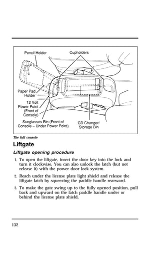 The full console 
Liftgate 
Liftgate opening procedure 
1. To open the liftgate, insert the door key into the lock and 
132 
turn it clockwise. You can also unlock the latch (but not 
release it) with the power door lock system. 
2. Reach under the license plate light shield and release the 
liftgate latch by squeezing the paddle handle rearward. 
3. To make the gate swing up to the fully opened position, pull 
back and upward on the latch paddle handle under or 
behind the license plate shield. 
 