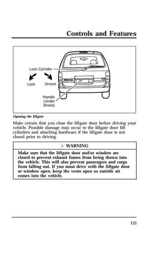 Controls and Features 
Opening the liftgate 
Make certain that you close the liftgate door before driving your 
vehicle. Possible damage may occur to the liftgate door lift 
cylinders and attaching hardware if the liftgate door is not 
closed prior to driving. 
133 
R WARNING 
Make sure that the liftgate door and/or window are 
closed to prevent exhaust fumes from being drawn into 
the vehicle. This will also prevent passengers and cargo 
from falling out. If you must drive with the liftgate door 
or window open, keep the vents open so outside air 
comes into the vehicle. 
 
