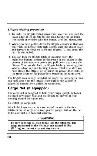 Liftgate closing procedure 
1. To make the liftgate swing downward, reach up and pull the 
134 
lower edge of the liftgate (or the loop handle on the inner 
trim panel of vehicles with this option) and pull downward. 
2. When you have pulled down the liftgate enough so that you 
can reach the license plate light shield, push the shield down 
and forward to close the latch and liftgate. At this point, the 
latch is not locked. 
3. You can lock the liftgate latch by pushing down the 
night-lock button (located on the inside of the liftgate at the 
bottom of the window) before you pull down and close the 
liftgate. You can also lock the liftgate latch by inserting your 
vehicle’s door key and turning it counterclockwise after you 
have closed the liftgate, or by using the power door locks on 
the front doors or the power lock switch in the cargo area. 
The liftgate area is only intended for cargo, not passengers. You 
can open and close the liftgate from outside the vehicle. It 
cannot be opened from inside the cargo area. 
Cargo Net (If equipped) 
The cargo net is designed to hold your cargo upright between 
the third row bench seat and the liftgate to prevent it from 
moving around the cargo area. 
To install the cargo net: 
Attach the loops on the four corners of the net to the four 
retainers on the cargo area rear quarter panels. Pull on the net 
to be sure that it is fastened securely. 
R WARNING 
Be sure to secure all four loops into the retainers. The 
cargo restrained in the net must not exceed 50 lbs. 
(22.5 kg) or the net may not stay secured. 
 