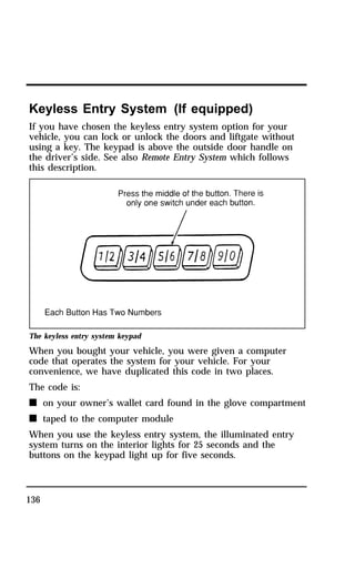 Keyless Entry System (If equipped) 
If you have chosen the keyless entry system option for your 
vehicle, you can lock or unlock the doors and liftgate without 
using a key. The keypad is above the outside door handle on 
the driver’s side. See also Remote Entry System which follows 
this description. 
The keyless entry system keypad 
When you bought your vehicle, you were given a computer 
code that operates the system for your vehicle. For your 
convenience, we have duplicated this code in two places. 
The code is: 
n on your owner’s wallet card found in the glove compartment 
n taped to the computer module 
When you use the keyless entry system, the illuminated entry 
system turns on the interior lights for 25 seconds and the 
buttons on the keypad light up for five seconds. 
136 
 