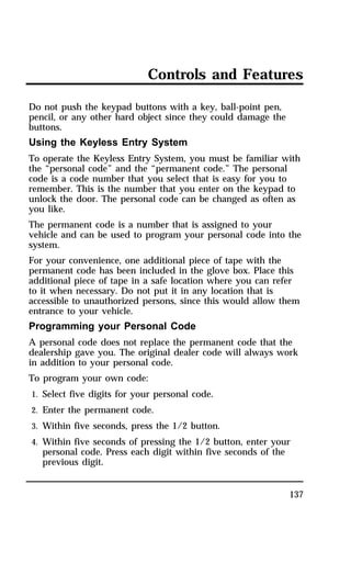 Controls and Features 
Do not push the keypad buttons with a key, ball-point pen, 
pencil, or any other hard object since they could damage the 
buttons. 
Using the Keyless Entry System 
To operate the Keyless Entry System, you must be familiar with 
the “personal code” and the “permanent code.” The personal 
code is a code number that you select that is easy for you to 
remember. This is the number that you enter on the keypad to 
unlock the door. The personal code can be changed as often as 
you like. 
The permanent code is a number that is assigned to your 
vehicle and can be used to program your personal code into the 
system. 
For your convenience, one additional piece of tape with the 
permanent code has been included in the glove box. Place this 
additional piece of tape in a safe location where you can refer 
to it when necessary. Do not put it in any location that is 
accessible to unauthorized persons, since this would allow them 
entrance to your vehicle. 
Programming your Personal Code 
A personal code does not replace the permanent code that the 
dealership gave you. The original dealer code will always work 
in addition to your personal code. 
To program your own code: 
1. Select five digits for your personal code. 
2. Enter the permanent code. 
3. Within five seconds, press the 1/2 button. 
4. Within five seconds of pressing the 1/2 button, enter your 
137 
personal code. Press each digit within five seconds of the 
previous digit. 
 