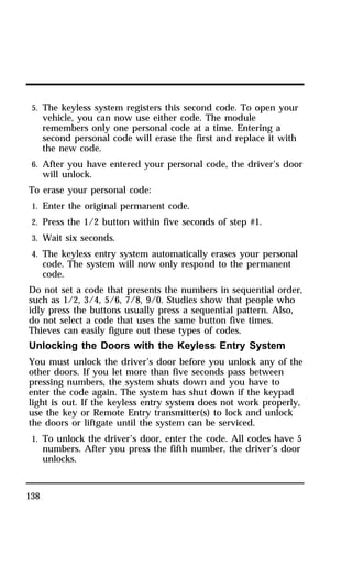 5. The keyless system registers this second code. To open your 
vehicle, you can now use either code. The module 
remembers only one personal code at a time. Entering a 
second personal code will erase the first and replace it with 
the new code. 
6. After you have entered your personal code, the driver’s door 
will unlock. 
To erase your personal code: 
1. Enter the original permanent code. 
2. Press the 1/2 button within five seconds of step #1. 
3. Wait six seconds. 
4. The keyless entry system automatically erases your personal 
138 
code. The system will now only respond to the permanent 
code. 
Do not set a code that presents the numbers in sequential order, 
such as 1/2, 3/4, 5/6, 7/8, 9/0. Studies show that people who 
idly press the buttons usually press a sequential pattern. Also, 
do not select a code that uses the same button five times. 
Thieves can easily figure out these types of codes. 
Unlocking the Doors with the Keyless Entry System 
You must unlock the driver’s door before you unlock any of the 
other doors. If you let more than five seconds pass between 
pressing numbers, the system shuts down and you have to 
enter the code again. The system has shut down if the keypad 
light is out. If the keyless entry system does not work properly, 
use the key or Remote Entry transmitter(s) to lock and unlock 
the doors or liftgate until the system can be serviced. 
1. To unlock the driver’s door, enter the code. All codes have 5 
numbers. After you press the fifth number, the driver’s door 
unlocks. 
 