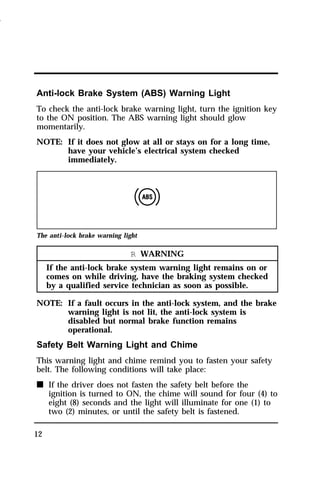 Anti-lock Brake System (ABS) Warning Light 
To check the anti-lock brake warning light, turn the ignition key 
to the ON position. The ABS warning light should glow 
momentarily. 
NOTE: If it does not glow at all or stays on for a long time, 
12 
have your vehicle’s electrical system checked 
immediately. 
The anti-lock brake warning light 
R WARNING 
If the anti-lock brake system warning light remains on or 
comes on while driving, have the braking system checked 
by a qualified service technician as soon as possible. 
NOTE: If a fault occurs in the anti-lock system, and the brake 
warning light is not lit, the anti-lock system is 
disabled but normal brake function remains 
operational. 
Safety Belt Warning Light and Chime 
This warning light and chime remind you to fasten your safety 
belt. The following conditions will take place: 
n If the driver does not fasten the safety belt before the 
ignition is turned to ON, the chime will sound for four (4) to 
eight (8) seconds and the light will illuminate for one (1) to 
two (2) minutes, or until the safety belt is fastened. 
1996 
 