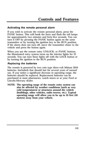 Controls and Features 
Activating the remote personal alarm 
If you wish to activate the remote personal alarm, press the 
PANIC button. This will honk the horn and flash the tail lamps 
for approximately two minutes and forty-five seconds. You can 
turn it OFF by pressing the PANIC button again on the same 
transmitter or by turning the ignition key to the RUN position. 
If the alarm does not turn off, move the transmitter closer to the 
vehicle and press the button again. 
When you use the remote entry UNLOCK, or PANIC buttons, 
the illuminated entry system turns on the interior lights for 25 
seconds. You can turn these lights off with the LOCK button or 
by turning the ignition to the RUN position. 
Replacing the batteries 
The remote is powered by two coin type three-volt lithium 2016 
batteries (included) that should last for several years of normal 
use. If you notice a significant decrease in operating range, the 
batteries should be replaced. Replacement batteries can be 
purchased at most pharmacies, watch stores or at your Ford or 
Lincoln-Mercury dealer. 
NOTE: The operating range of the remote entry system can 
also be affected by weather conditions (such as very 
cold temperatures) or structures around the vehicle 
(buildings, other vehicles, radio towers, etc.). Typical 
operating range will allow you to be up to 33 feet (10 
meters) away from your vehicle. 
141 
 