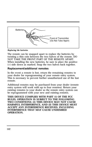 Replacing the batteries 
The remote can be snapped apart to replace the batteries by 
twisting a thin coin between the two halves of the remote. DO 
NOT TAKE THE FRONT PART OF THE REMOTE APART. 
When installing the new batteries, be sure to place the positive 
(+) side down as marked. Snap the two halves back together. 
Replacement/additional remotes 
In the event a remote is lost, return the remaining remotes to 
your dealer for reprogramming of your remote entry system. 
This is necessary to prevent further unauthorized use of the lost 
remote. 
Additional remotes may be purchased from your dealer (remote 
entry system will work with up to four remotes). Return your 
existing remotes to your dealer so the remote entry system can 
be reprogrammed with your new and existing remotes. 
THIS DEVICE COMPLIES WITH PART 15 OF THE FCC 
RULES. OPERATION IS SUBJECT TO THE FOLLOWING 
TWO CONDITIONS: (1) THIS DEVICE MAY NOT CAUSE 
HARMFUL INTERFERENCE, AND (2) THIS DEVICE MUST 
ACCEPT ANY INTERFERENCE RECEIVED, INCLUDING 
INTERFERENCE THAT MAY CAUSE UNDESIRED 
OPERATION. 
142 
 
