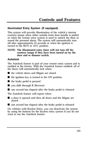 Controls and Features 
Illuminated Entry System (If equipped) 
This system will provide illumination of the vehicle’s interior 
courtesy lamps when either outside front door handle is pulled 
or when the remote entry system is used to unlock the door or 
sound the personal alarm. The system will automatically turn 
off after approximately 25 seconds or when the ignition is 
turned to the RUN or ACC position. 
NOTE: The illuminated entry timer will not turn off the 
143 
courtesy lamps if they have been turned on by the 
door and or dimmer switch. 
Autolock 
The Autolock feature is part of your remote entry system and is 
enabled at the factory. With the Autolock feature enabled, all of 
the doors will automatically lock when: 
n the vehicle doors and liftgate are closed 
n the ignition key is turned to the ON position 
n the brake pedal is pressed 
n you shift through R (Reverse) 
n one second has elapsed after the brake pedal is released 
The Autolock feature will repeat when: 
n a door is opened and then all doors and the liftgate are 
closed 
n one second has elapsed after the brake pedal is released 
On vehicles with Keyless Entry, you can deactivate the system 
by using the buttons for the keyless entry system if you do not 
want to use the Autolock feature. 
 