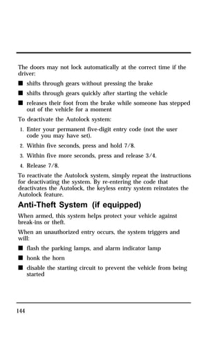 The doors may not lock automatically at the correct time if the 
driver: 
n shifts through gears without pressing the brake 
n shifts through gears quickly after starting the vehicle 
n releases their foot from the brake while someone has stepped 
144 
out of the vehicle for a moment 
To deactivate the Autolock system: 
1. Enter your permanent five-digit entry code (not the user 
code you may have set). 
2. Within five seconds, press and hold 7/8. 
3. Within five more seconds, press and release 3/4. 
4. Release 7/8. 
To reactivate the Autolock system, simply repeat the instructions 
for deactivating the system. By re-entering the code that 
deactivates the Autolock, the keyless entry system reinstates the 
Autolock feature. 
Anti-Theft System (if equipped) 
When armed, this system helps protect your vehicle against 
break-ins or theft. 
When an unauthorized entry occurs, the system triggers and 
will: 
n flash the parking lamps, and alarm indicator lamp 
n honk the horn 
n disable the starting circuit to prevent the vehicle from being 
started 
 