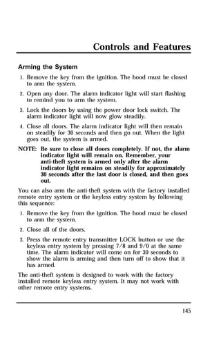 Controls and Features 
Arming the System 
1. Remove the key from the ignition. The hood must be closed 
145 
to arm the system. 
2. Open any door. The alarm indicator light will start flashing 
to remind you to arm the system. 
3. Lock the doors by using the power door lock switch. The 
alarm indicator light will now glow steadily. 
4. Close all doors. The alarm indicator light will then remain 
on steadily for 30 seconds and then go out. When the light 
goes out, the system is armed. 
NOTE: Be sure to close all doors completely. If not, the alarm 
indicator light will remain on. Remember, your 
anti-theft system is armed only after the alarm 
indicator light remains on steadily for approximately 
30 seconds after the last door is closed, and then goes 
out. 
You can also arm the anti-theft system with the factory installed 
remote entry system or the keyless entry system by following 
this sequence: 
1. Remove the key from the ignition. The hood must be closed 
to arm the system. 
2. Close all of the doors. 
3. Press the remote entry transmitter LOCK button or use the 
keyless entry system by pressing 7/8 and 9/0 at the same 
time. The alarm indicator will come on for 30 seconds to 
show the alarm is arming and then turn off to show that it 
has armed. 
The anti-theft system is designed to work with the factory 
installed remote keyless entry system. It may not work with 
other remote entry systems. 
 