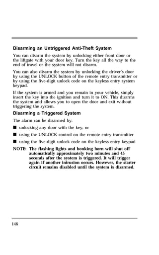Disarming an Untriggered Anti-Theft System 
You can disarm the system by unlocking either front door or 
the liftgate with your door key. Turn the key all the way to the 
end of travel or the system will not disarm. 
You can also disarm the system by unlocking the driver’s door 
by using the UNLOCK button of the remote entry transmitter or 
by using the five-digit unlock code on the keyless entry system 
keypad. 
If the system is armed and you remain in your vehicle, simply 
insert the key into the ignition and turn it to ON. This disarms 
the system and allows you to open the door and exit without 
triggering the system. 
Disarming a Triggered System 
The alarm can be disarmed by: 
n unlocking any door with the key, or 
n using the UNLOCK control on the remote entry transmitter 
n using the five-digit unlock code on the keyless entry keypad 
NOTE: The flashing lights and honking horn will shut off 
146 
automatically approximately two minutes and 45 
seconds after the system is triggered. It will trigger 
again if another intrusion occurs. However, the starter 
circuit remains disabled until the system is disarmed. 
 