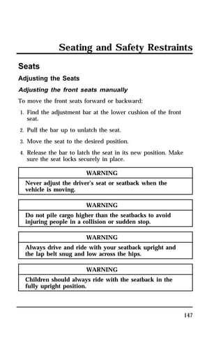 Seating and Safety Restraints 
147 
Seats 
Adjusting the Seats 
Adjusting the front seats manually 
To move the front seats forward or backward: 
1. Find the adjustment bar at the lower cushion of the front 
seat. 
2. Pull the bar up to unlatch the seat. 
3. Move the seat to the desired position. 
4. Release the bar to latch the seat in its new position. Make 
sure the seat locks securely in place. 
WARNING 
Never adjust the driver’s seat or seatback when the 
vehicle is moving. 
WARNING 
Do not pile cargo higher than the seatbacks to avoid 
injuring people in a collision or sudden stop. 
WARNING 
Always drive and ride with your seatback upright and 
the lap belt snug and low across the hips. 
WARNING 
Children should always ride with the seatback in the 
fully upright position. 
 