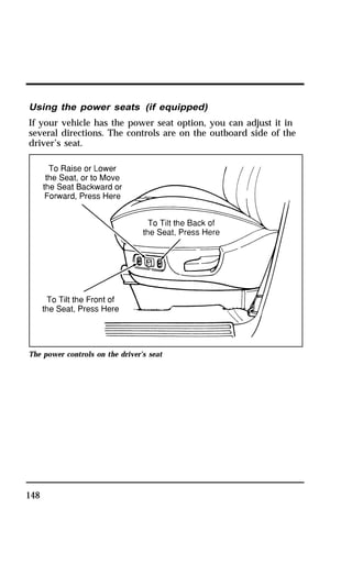 Using the power seats (if equipped) 
If your vehicle has the power seat option, you can adjust it in 
several directions. The controls are on the outboard side of the 
driver’s seat. 
The power controls on the driver’s seat 
148 
 